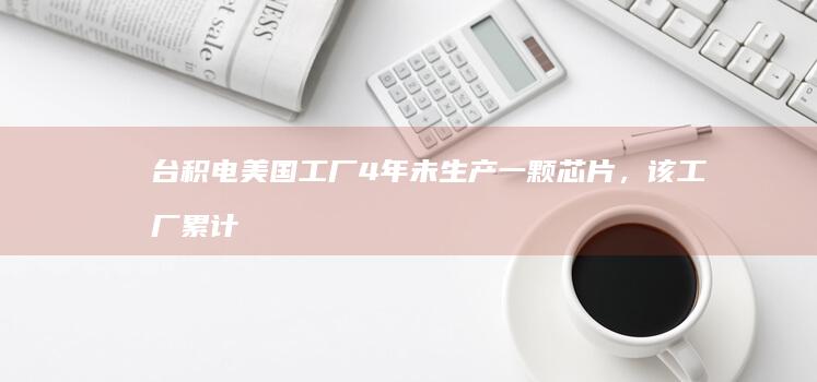 台积电美国工厂 4 年未生产一颗芯片，该工厂累计投资 650 亿美元，是遇到什么问题了？